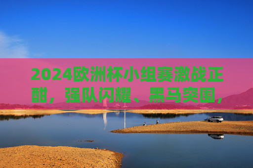 2024欧洲杯小组赛激战正酣，强队闪耀、黑马突围，淘汰赛悬念渐起，2024欧洲杯小组赛激战，强队闪耀黑马突围，淘汰赛悬念渐起