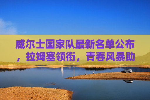威尔士国家队最新名单公布，拉姆塞领衔，青春风暴助力冲击大赛资格，威尔士新名单，拉姆塞领衔青春风暴，剑指大赛资格