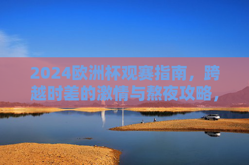 2024欧洲杯观赛指南,跨越时差的激情与熬夜攻略,2024欧洲杯观赛指南,跨越时差的熬夜激情攻略