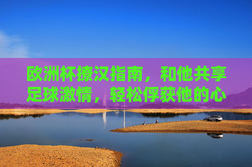 欧洲杯撩汉指南,和他共享足球激情,轻松俘获他的心!欧洲杯撩汉,共享足球激情,俘获他的心