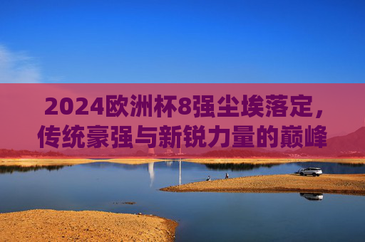 2024欧洲杯8强尘埃落定，传统豪强与新锐力量的巅峰对决，2024欧洲杯8强战罢，传统豪强与新锐力量的巅峰对决