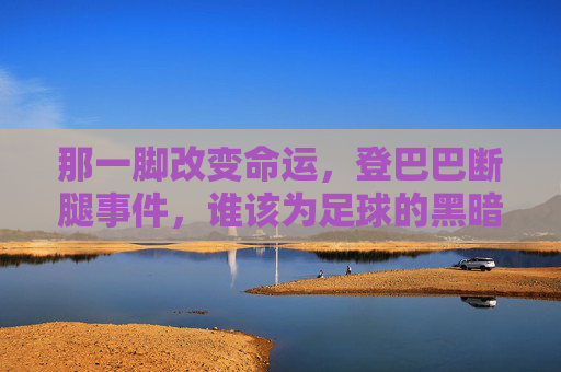 那一脚改变命运,登巴巴断腿事件,谁该为足球的黑暗时刻负责?登巴巴断腿事件,那一脚改写命运,谁为足球黑暗时刻负责?