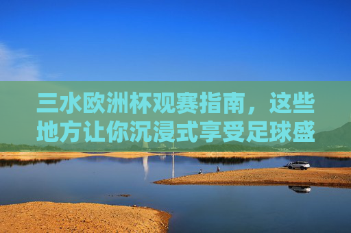 三水欧洲杯观赛指南，这些地方让你沉浸式享受足球盛宴！三水欧洲杯观赛指南，沉浸式享受足球盛宴