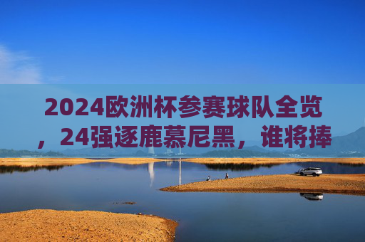 2024欧洲杯参赛球队全览，24强逐鹿慕尼黑，谁将捧起德劳内杯？2024欧洲杯24强逐鹿慕尼黑，德劳内杯谁将捧起？
