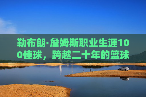 勒布朗·詹姆斯职业生涯100佳球，跨越二十年的篮球史诗与不朽传奇，勒布朗·詹姆斯二十年生涯100佳球，篮球史诗与不朽传奇