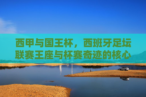 西甲与国王杯,西班牙足坛联赛王座与杯赛奇迹的核心区别,联赛王座与杯赛奇迹,西甲与国王杯的核心区别