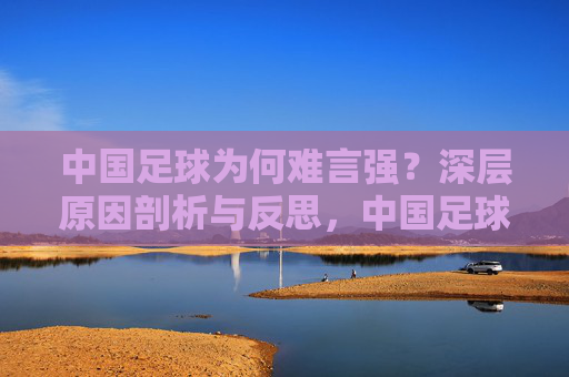 中国足球为何难言强？深层原因剖析与反思，中国足球难言强，深层原因剖析与反思
