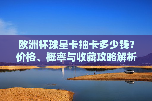 欧洲杯球星卡抽卡多少钱？价格、概率与收藏攻略解析，欧洲杯球星卡抽卡，价格、概率与收藏攻略解析
