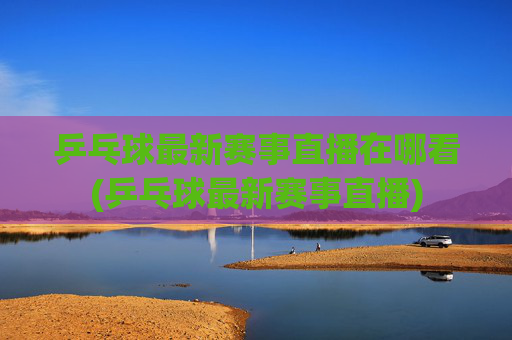 乒乓球最新赛事直播在哪看(乒乓球最新赛事直播)