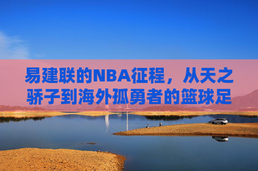 易建联的NBA征程,从天之骄子到海外孤勇者的篮球足迹,易建联NBA篮球足迹,从天之骄子到孤勇者