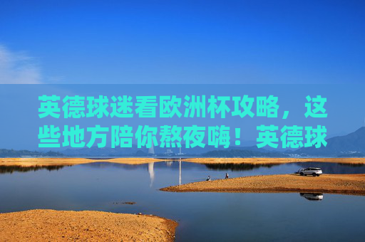 英德球迷看欧洲杯攻略,这些地方陪你熬夜嗨!英德球迷欧洲杯熬夜攻略,嗨看赛事好去处!