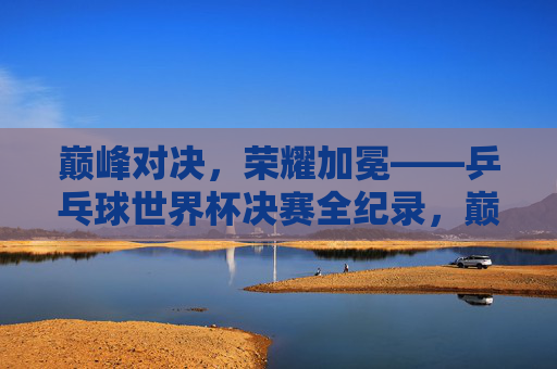 巅峰对决，荣耀加冕——乒乓球世界杯决赛全纪录，巅峰对决，荣耀加冕，乒乓球世界杯决赛全纪录