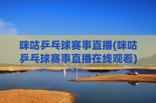 咪咕乒乓球赛事直播(咪咕乒乓球赛事直播在线观看)