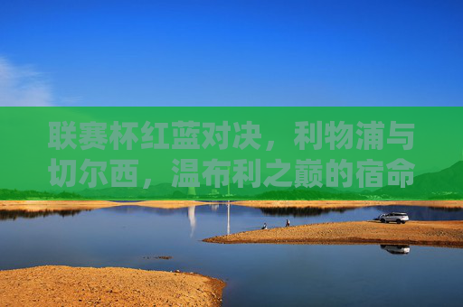 联赛杯红蓝对决，利物浦与切尔西，温布利之巅的宿命碰撞，温布利红蓝宿命对决，利物浦vs切尔西联赛杯巅峰战