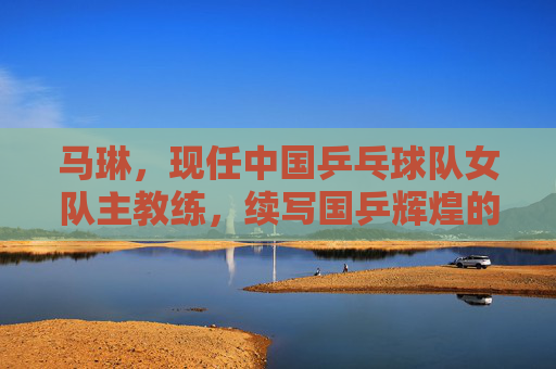 马琳,现任中国乒乓球队女队主教练,续写国乒辉煌的掌舵人,马琳,国乒女队掌舵人 续写辉煌