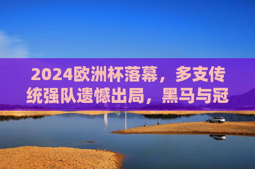 2024欧洲杯落幕,多支传统强队遗憾出局,黑马与冠军的荣耀征程,2024欧洲杯落幕,黑马逐冠,传统强队黯然退场