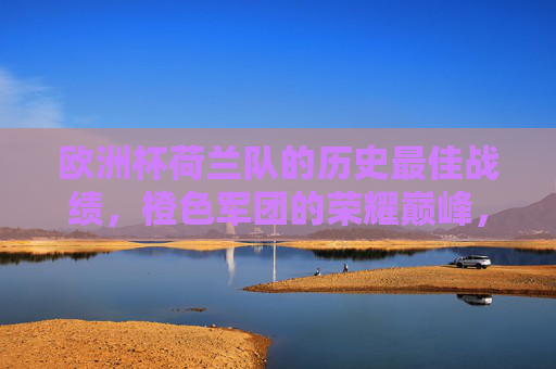 欧洲杯荷兰队的历史最佳战绩,橙色军团的荣耀巅峰,橙色军团荣耀巅峰,荷兰队欧洲杯历史最佳战绩