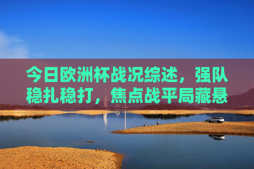 今日欧洲杯战况综述，强队稳扎稳打，焦点战平局藏悬念，新星闪耀点燃赛场，欧洲杯战况综述，强队稳扎新星闪耀，焦点战平局藏悬念