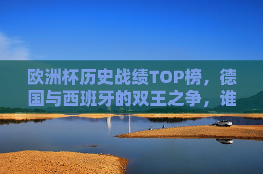 欧洲杯历史战绩TOP榜，德国与西班牙的双王之争，谁才是真正的战神？欧洲杯历史战绩双王之争，德国西班牙谁是真正的战神？