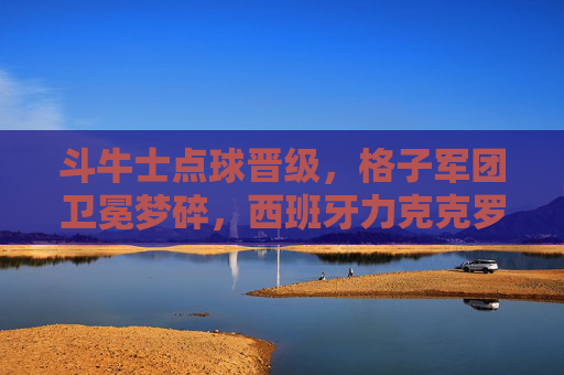 斗牛士点球晋级，格子军团卫冕梦碎，西班牙力克克罗地亚挺进下一轮，斗牛士点球力克格子军团 克罗地亚卫冕梦碎