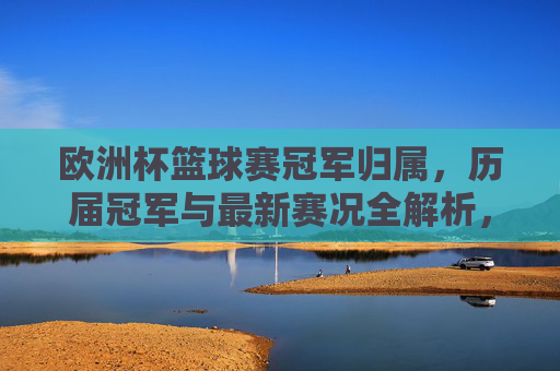 欧洲杯篮球赛冠军归属，历届冠军与最新赛况全解析，欧洲杯篮球赛历届冠军归属与最新赛况全解析