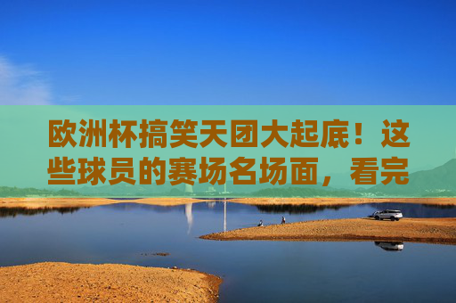 欧洲杯搞笑天团大起底!这些球员的赛场名场面,看完笑到拍大腿!欧洲杯搞笑天团赛场名场面,笑到拍大腿!