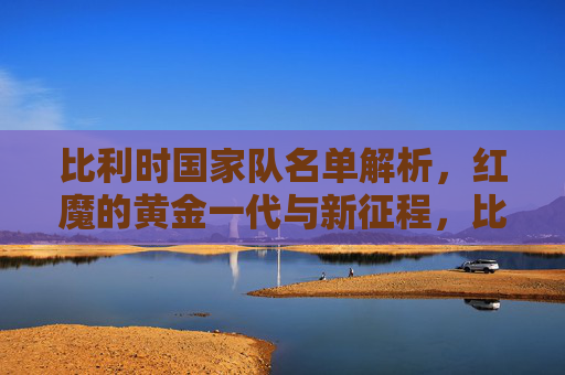 比利时国家队名单解析，红魔的黄金一代与新征程，比利时国家队名单解析，红魔黄金一代与新征程