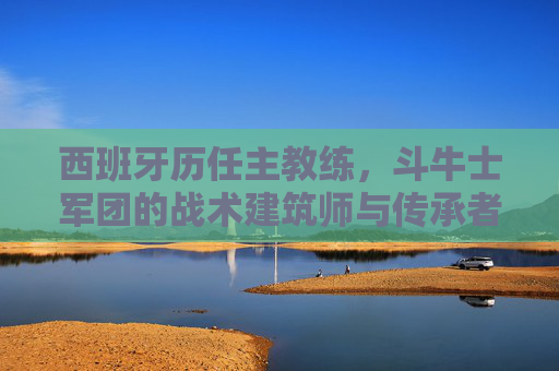 西班牙历任主教练，斗牛士军团的战术建筑师与传承者，西班牙历任主教练，斗牛士军团的战术建筑师与传承者