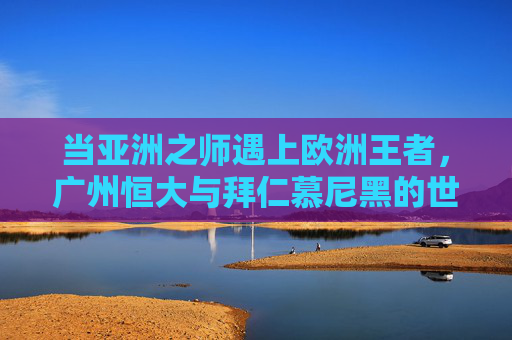 当亚洲之师遇上欧洲王者,广州恒大与拜仁慕尼黑的世俱杯对话,亚洲之师恒大VS欧洲王者拜仁,世俱杯巅峰对话