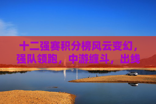 十二强赛积分榜风云变幻，强队领跑，中游缠斗，出线悬念进入白热化，十二强赛积分榜风云变幻，强队领跑中游缠斗出线悬念白热化