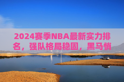 2024赛季NBA最新实力排名,强队格局稳固,黑马悄然崛起,2024赛季NBA最新实力排名,强队格局稳固,黑马悄然崛起