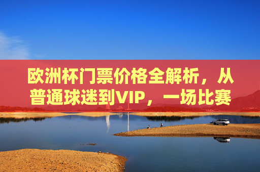 欧洲杯门票价格全解析,从普通球迷到VIP,一场比赛要花多少钱?欧洲杯门票价格全解析,从普通球迷到VIP,一场比赛要花多少钱?