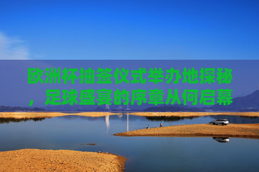 欧洲杯抽签仪式举办地探秘,足球盛宴的序章从何启幕?探秘欧洲杯抽签仪式举办地,足球盛宴序章启幕