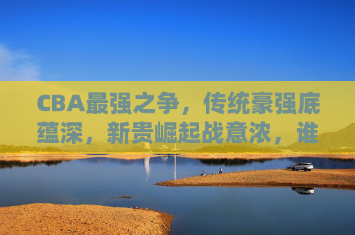 CBA最强之争，传统豪强底蕴深，新贵崛起战意浓，谁是真王者？CBA底蕴与战意之争，谁是真王者？