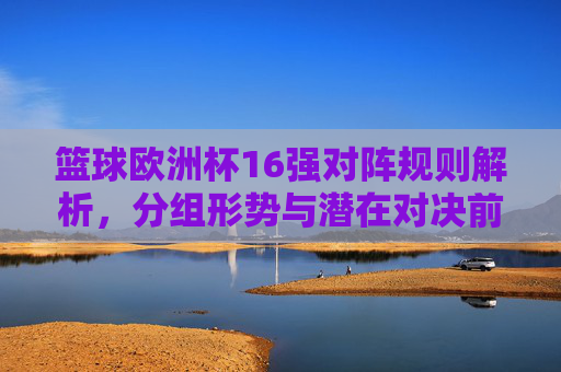 篮球欧洲杯16强对阵规则解析，分组形势与潜在对决前瞻，篮球欧洲杯16强规则解析、分组形势与潜在对决前瞻