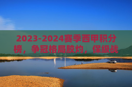 2023-2024赛季西甲积分榜，争冠格局胶灼，保级战白热化