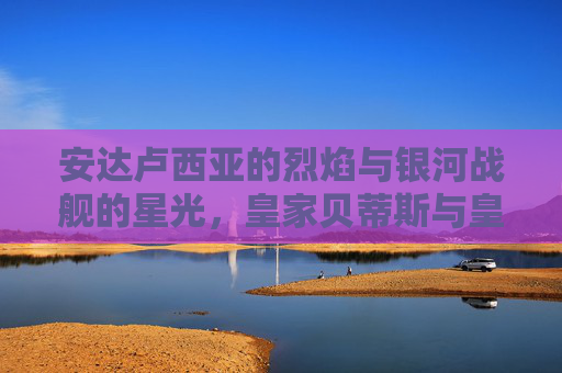 安达卢西亚的烈焰与银河战舰的星光，皇家贝蒂斯与皇马的足球对话，皇家贝蒂斯对话银河战舰，安达卢西亚烈焰与皇马星光