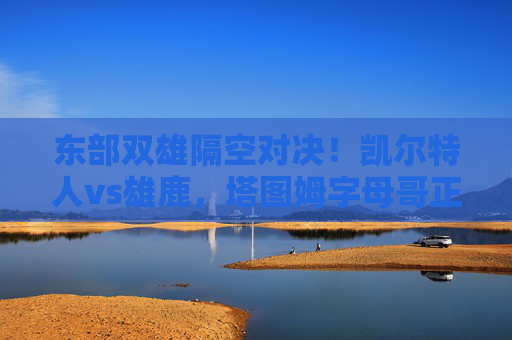 东部双雄隔空对决！凯尔特人vs雄鹿，塔图姆字母哥正面交锋，谁能抢占季后赛先机？凯尔特人VS雄鹿！塔图姆字母哥正面交锋，谁能抢得季后赛先机？