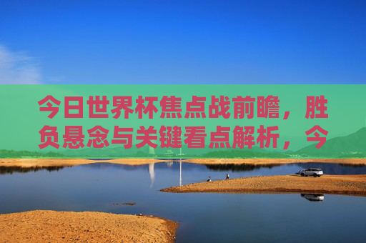 今日世界杯焦点战前瞻,胜负悬念与关键看点解析,今日世界杯焦点战前瞻,胜负悬念与关键看点