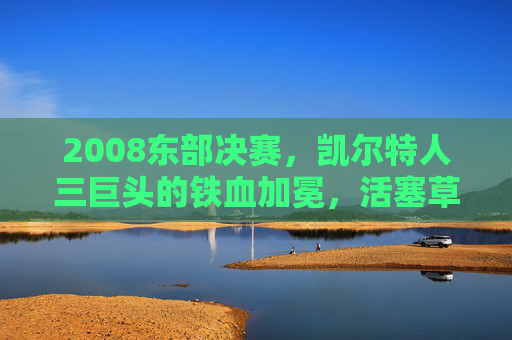 2008东部决赛,凯尔特人三巨头的铁血加冕,活塞草根军团的悲壮绝唱