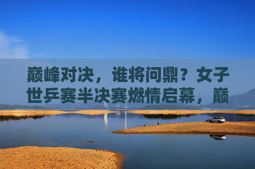 巅峰对决，谁将问鼎？女子世乒赛半决赛燃情启幕，巅峰对决！女子世乒赛半决赛谁将问鼎？