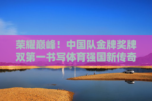 荣耀巅峰!中国队金牌奖牌双第一书写体育强国新传奇,荣耀巅峰!中国队金牌奖牌双第一,体育强国新传奇