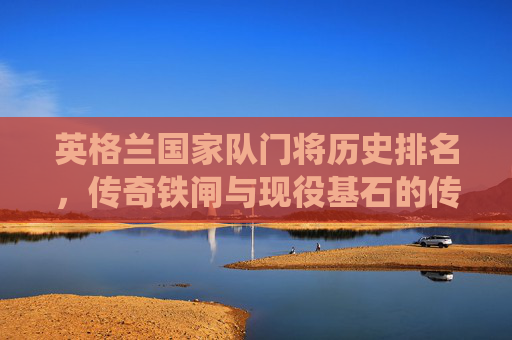 英格兰国家队门将历史排名，传奇铁闸与现役基石的传承，英格兰国家队门将传奇铁闸与现役基石的历史传承