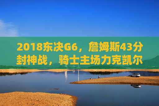 2018东决G6,詹姆斯43分封神战,骑士主场力克凯尔特人,抢七生死局悬念拉满!2018东决G6,詹姆斯43分封神,骑士力克凯尔特人抢七生死局悬念拉满