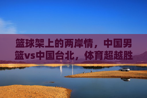 篮球架上的两岸情,中国男篮vs中国台北,体育超越胜负的共鸣,篮球架上的两岸情,体育超越胜负的共鸣