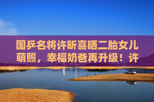国乒名将许昕喜晒二胎女儿萌照,幸福奶爸再升级!许昕喜晒二胎女儿萌照,幸福奶爸再升级