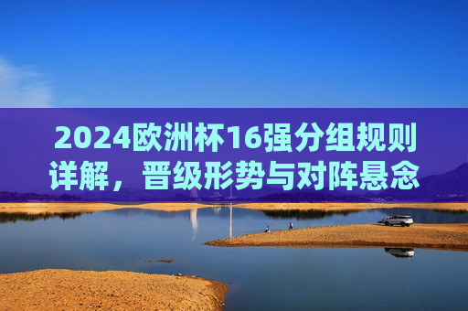 2024欧洲杯16强分组规则详解，晋级形势与对阵悬念解析，2024欧洲杯16强分组规则、晋级形势与对阵悬念解析