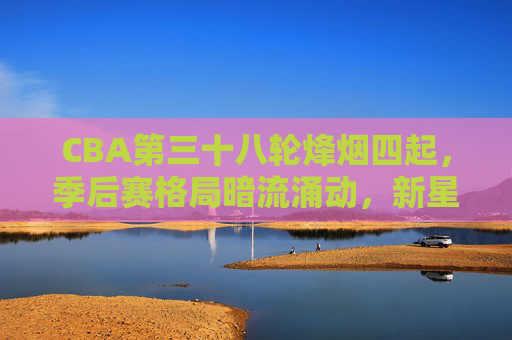 CBA第三十八轮烽烟四起，季后赛格局暗流涌动，新星闪耀引爆悬念，CBA第三十八轮，季后赛新星闪耀格局暗涌，悬念升级