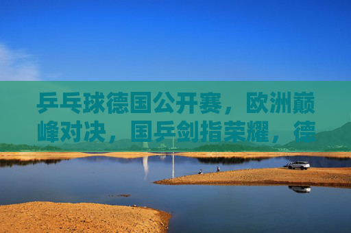 乒乓球德国公开赛,欧洲巅峰对决,国乒剑指荣耀,德国公开赛欧洲巅峰对决,国乒剑指荣耀
