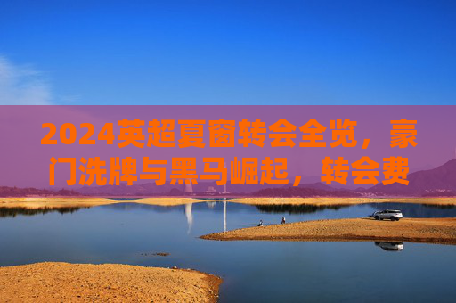 2024英超夏窗转会全览，豪门洗牌与黑马崛起，转会费创历史新高，2024英超夏窗转会全览，豪门洗牌黑马崛起，转会费创历史新高